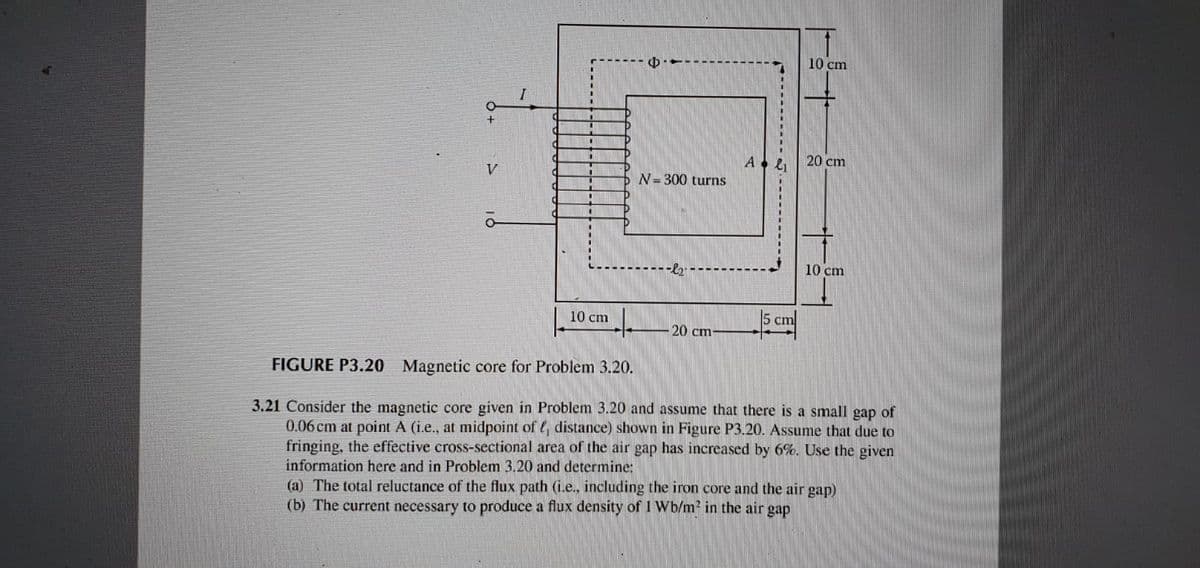 10 cm
20 cm
V
N= 300 turns
10 cm
10 cm
5 cm
20 cm-
FIGURE P3.20 Magnetic core for Problem 3.20.
3.21 Consider the magnetic core given in Problem 3.20 and assume that there is a small gap of
0.06 cm at point A (i.e., at midpoint of e, distance) shown in Figure P3.20. Assume that due to
fringing, the effective cross-sectional area of the air gap has increased by 6%. Use the given
information here and in Problem 3.20 and determine:
(a) The total reluctance of the flux path (i.e., including the iron core and the air gap)
(b) The current necessary to produce a flux density of 1 Wb/m? in the air gap
