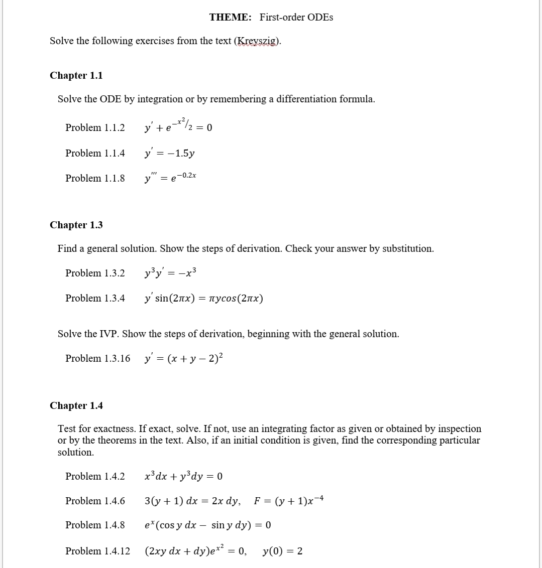 THEME: First-order ODES
Solve the following exercises from the text (Kreyszig).
Chapter 1.1
Solve the ODE by integration or by remembering a differentiation formula.
y' +e*/2 = 0
Problem 1.1.2
Problem 1.1.4
y = -1.5y
y" =
Problem 1.1.8
-0.2x
Chapter 1.3
Find a general solution. Show the steps of derivation. Check your answer by substitution.
Problem 1.3.2
y³y' = -x3
Problem 1.3.4
y sin (2πx)
- πycos (2 πx)
Solve the IVP. Show the steps of derivation, beginning with the general solution.
Problem 1.3.16 y' = (x + y – 2)²
Chapter 1.4
Test for exactness. If exact, solve. If not, use an integrating factor as given or obtained by inspection
or by the theorems in the text. Also, if an initial condition is given, find the corresponding particular
solution.
Problem 1.4.2
x³dx + y°dy = 0
Problem 1.4.6
3(у + 1) dx %3D 2x dy,
F = (y + 1)x¬4
Problem 1.4.8
e*(cos y dx – sin y dy) = 0
Problem 1.4.12
(2ху dx + dy)eе** 3D 0,
y(0) = 2
