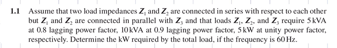 Assume that two load impedances Zj and Z, are connected in series with respect to each other
but Z, and Z, are connected in parallel with Z, and that loads Z,, Z,, and Z, require 5 kVA
at 0.8 lagging power factor, 10kVA at 0.9 lagging power factor, 5kW at unity power factor,
respectively. Determine the kW required by the total load, if the frequency is 60 Hz.
1.1
