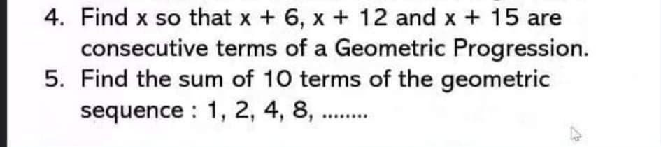 4. Find x so that x + 6, x + 12 and x + 15 are
consecutive terms of a Geometric Progression.
5. Find the sum of 10 terms of the geometric
sequence : 1, 2, 4, 8, ..
