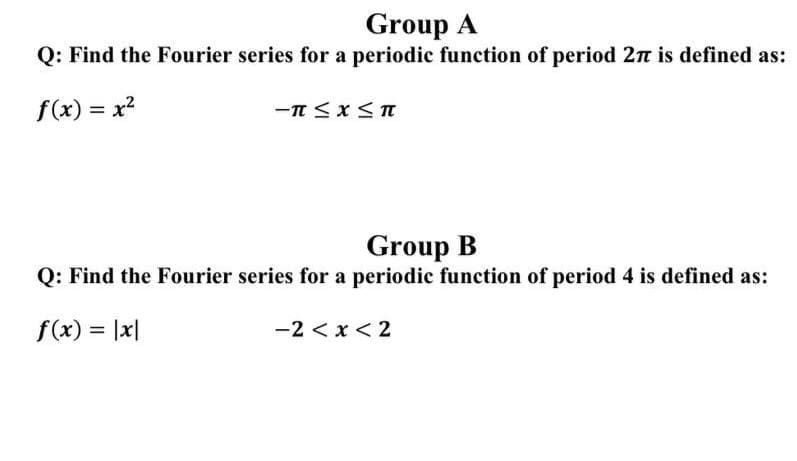 Group A
Q: Find the Fourier series for a periodic function of period 2n is defined as:
f(x) = x?
Group B
Q: Find the Fourier series for a periodic function of period 4 is defined as:
f(x) = |x|
-2 < x < 2
