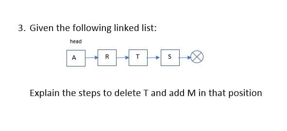 3. Given the following linked list:
head
A
R
T
Explain the steps to delete T and add M in that position
