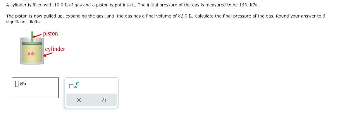 A cylinder is filled with 10.0 L of gas and a piston is put into it. The initial pressure of the gas is measured to be 135. kPa.
The piston is now pulled up, expanding the gas, until the gas has a final volume of 82.0 L. Calculate the final pressure of the gas. Round your answer to 3
significant digits.
kPa
gas
piston
cylinder