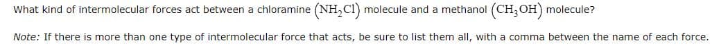 What kind of intermolecular forces act between a chloramine (NH₂C1) molecule and a methanol (CH3OH) molecule?
Note: If there is more than one type of intermolecular force that acts, be sure to list them all, with a comma between the name of each force.