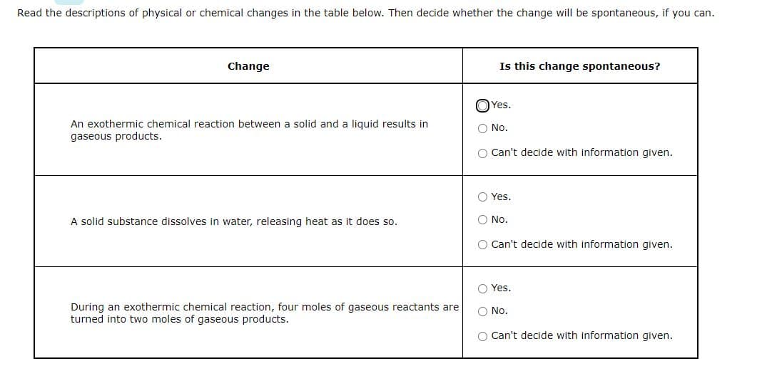 Read the descriptions of physical or chemical changes in the table below. Then decide whether the change will be spontaneous, if you can.
Change
An exothermic chemical reaction between a solid and a liquid results in
gaseous products.
A solid substance dissolves in water, releasing heat as it does so.
During an exothermic chemical reaction, four moles of gaseous reactants are
turned into two moles of gaseous products.
Is this change spontaneous?
Yes.
No.
O Can't decide with information given.
Yes.
No.
O Can't decide with information given.
Yes.
O No.
O Can't decide with information given.
