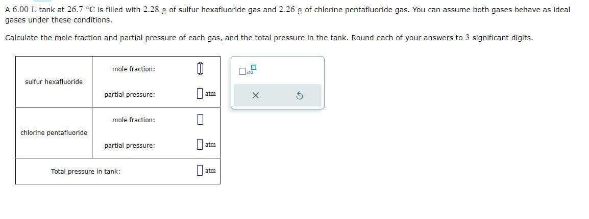 A 6.00 L tank at 26.7 °C is filled with 2.28 g of sulfur hexafluoride gas and 2.26 g of chlorine pentafluoride gas. You can assume both gases behave as ideal
gases under these conditions.
Calculate the mole fraction and partial pressure of each gas, and the total pressure in the tank. Round each of your answers to 3 significant digits.
sulfur hexafluoride
chlorine pentafluoride
mole fraction:
partial pressure:
mole fraction:
partial pressure:
Total pressure in tank:
atm
atm
au
x10
X
S