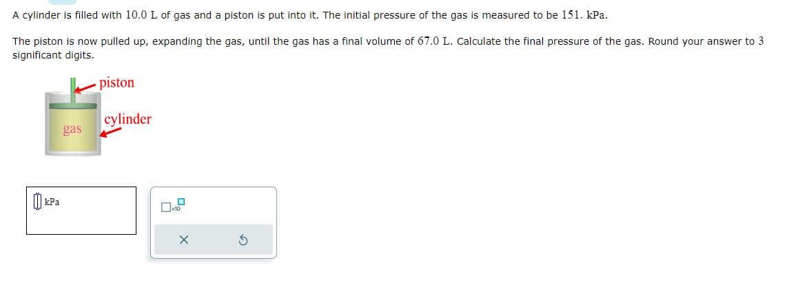 A cylinder is filled with 10.0 L of gas and a piston is put into it. The initial pressure of the gas is measured to be 151. kPa.
The piston is now pulled up, expanding the gas, until the gas has a final volume of 67.0 L. Calculate the final pressure of the gas. Round your answer to 3
significant digits.
gas
piston
cylinder