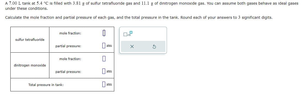 A 7.00 L tank at 5.4 °C is filled with 3.81 g of sulfur tetrafluoride gas and 11.1 g of dinitrogen monoxide gas. You can assume both gases behave as ideal gases
under these conditions.
Calculate the mole fraction and partial pressure of each gas, and the total pressure in the tank. Round each of your answers to 3 significant digits.
sulfur tetrafluoride
dinitrogen monoxide
mole fraction:
partial pressure:
mole fraction:
partial pressure:
Total pressure in tank:
0
atm
atm
atm
☐
x10
X
