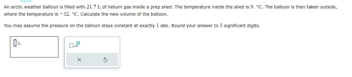 An arctic weather balloon is filled with 21.7 L of helium gas inside a prep shed. The temperature inside the shed is 9. °C. The balloon is then taken outside,
where the temperature is -32. °C. Calculate the new volume of the balloon.
You may assume the pressure on the balloon stays constant at exactly 1 atm. Round your answer to 3 significant digits.
L
☐
X
3