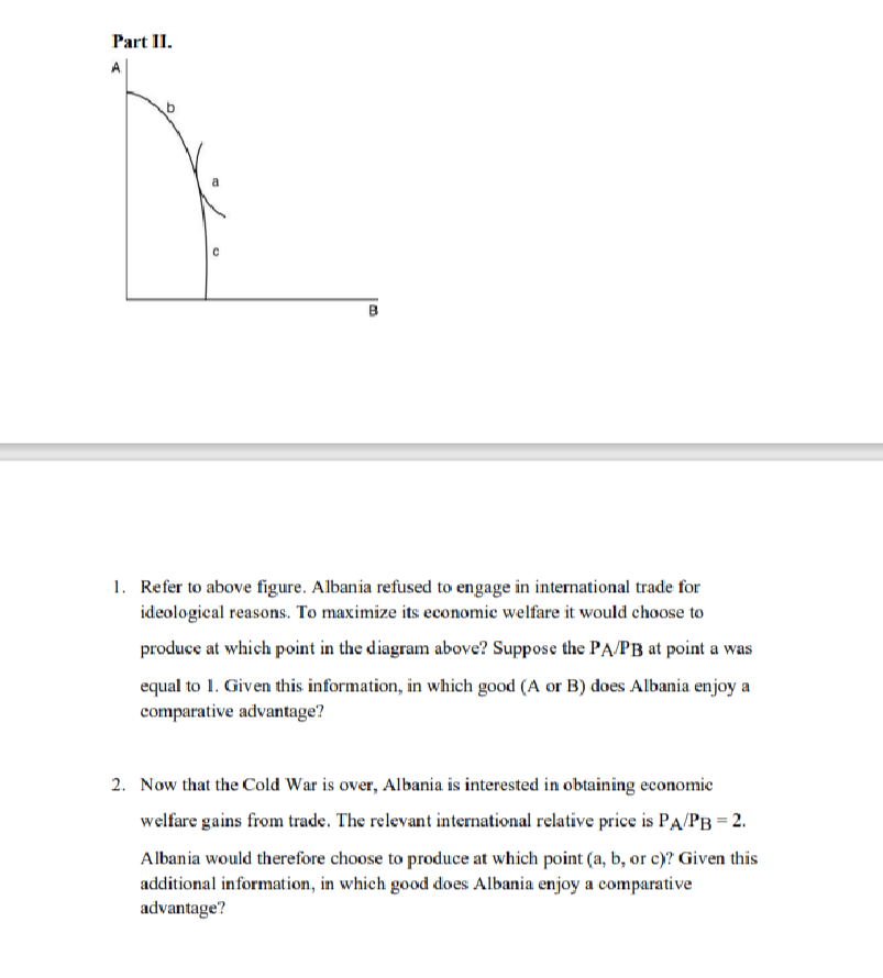 Part II.
A
B
1. Refer to above figure. Albania refused to engage in international trade for
ideological reasons. To maximize its economie welfare it would choose to
produce at which point in the diagram above? Suppose the PA/PB at point a was
equal to 1. Given this information, in which good (A or B) does Albania enjoy a
comparative advantage?
2. Now that the Cold War is over, Albania is interested in obtaining economie
welfare gains from trade. The relevant international relative price is PA/PB = 2.
Albania would therefore choose to produce at which point (a, b, or c)? Given this
additional information, in which good does Albania enjoy a comparative
advantage?
