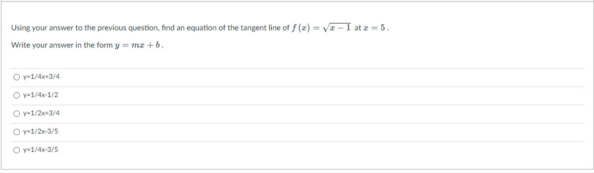 Using your answer to the previous question, find an equation of the tangent line of f (x) = Vr – 1 at x = 5.
Write your answer in the form y = mx +b.
O y=1/4x+3/4
O y=1/4x-1/2
O y=1/2x+3/4
O y=1/2x-3/5
O y=1/4x-3/5
