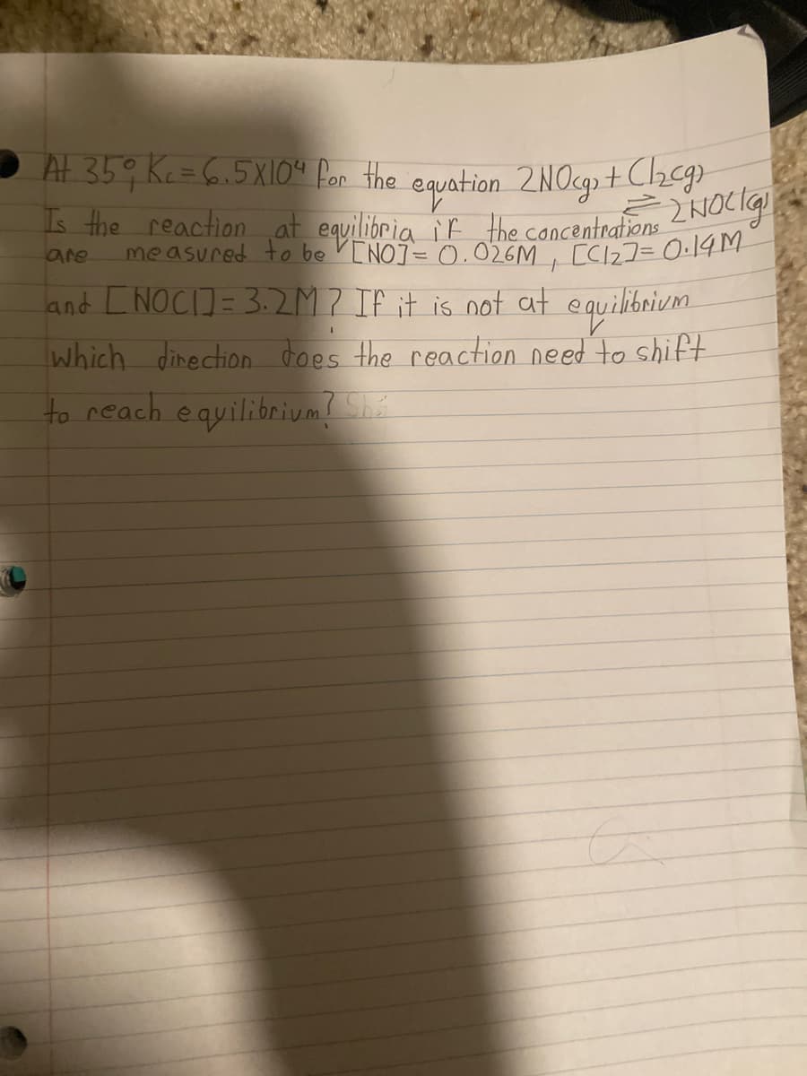 At 359 Kc=6.5X10“ for the equation 2NOg+Cheg
Is the reaction at equilibria iF the concentrations
measured to be VENOJ= '0.026M, [C12]= 0:14M
are
%3D
and [NOCI]= 3.2M? IF it is not at equilibrium.
which dinection does the reaction need to shift
to reach equilibrium? She
