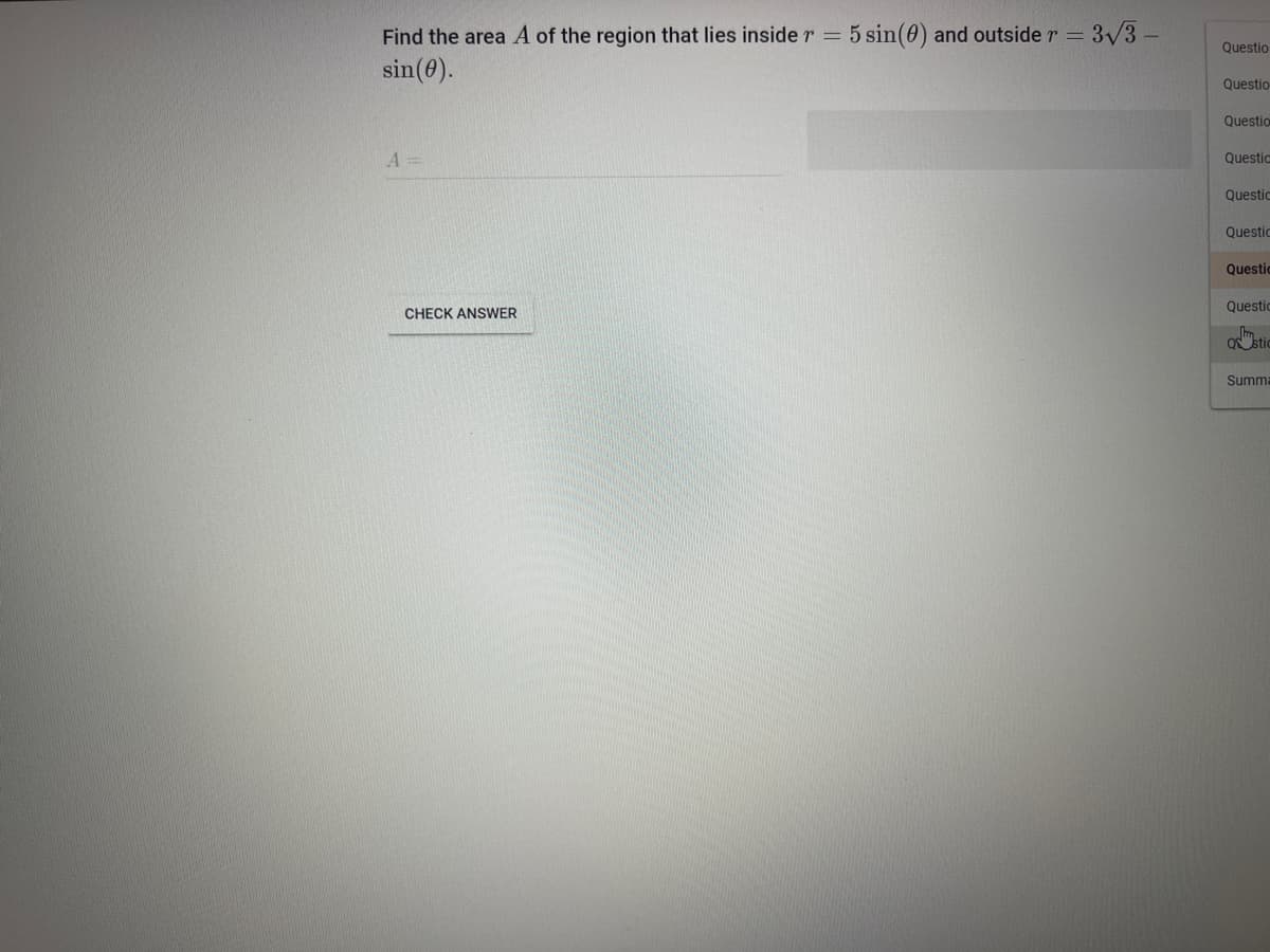 Find the area A of the region that lies inside r = 5 sin(0) and outside r = 3√/3 -
sin (0).
A =
CHECK ANSWER
Questio
Questio
Question
Questio
Questio
Questio
Questic
Questic
mm.
O stic
Summa