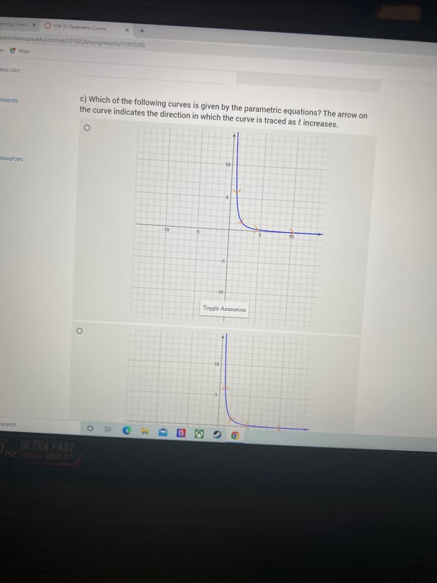 ingGen x
O HW 31 Parametric Curves
earm.mancopa.edu/courses/1219224/assignments/11855280
Maps
RING CRED
c) Which of the following curves is given by the parametric equations? The arrow on
the curve indicates the direction in which the curve is traced as t increases.
ements
esources
10
-10
-10
Toggle Animation
search
ULTRA FAST
Hz DISPLAY
