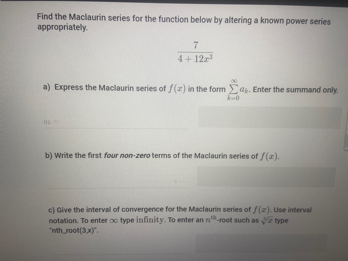 Find the Maclaurin series for the function below by altering a known power series
appropriately.
4+ 12x3
a) Express the Maclaurin series of f(x) in the form a. Enter the summand only.
k=0
ak=
b) Write the fırst four non-zero terms of the Maclaurin series of f(x).
+...
c) Give the interval of convergence for the Maclaurin series of f(x). Use interval
notation. To enter oo type infinity. To enter an n-root such as x type
"nth_root(3,x)".
th
