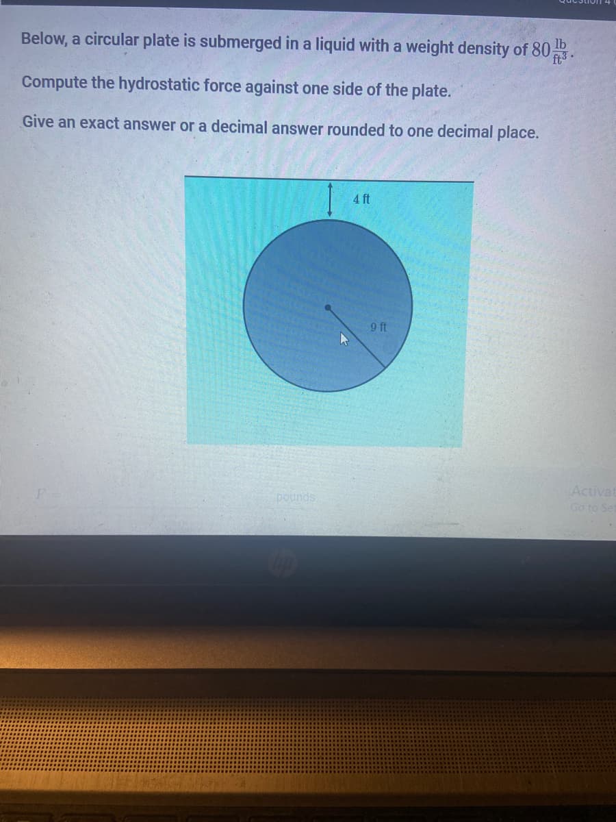 Below, a circular plate is submerged in a liquid with a weight density of 80.
lb
Compute the hydrostatic force against one side of the plate.
Give an exact answer or a decimal answer rounded to one decimal place.
4 ft
9 ft
Activat
pounds
Go to Se
