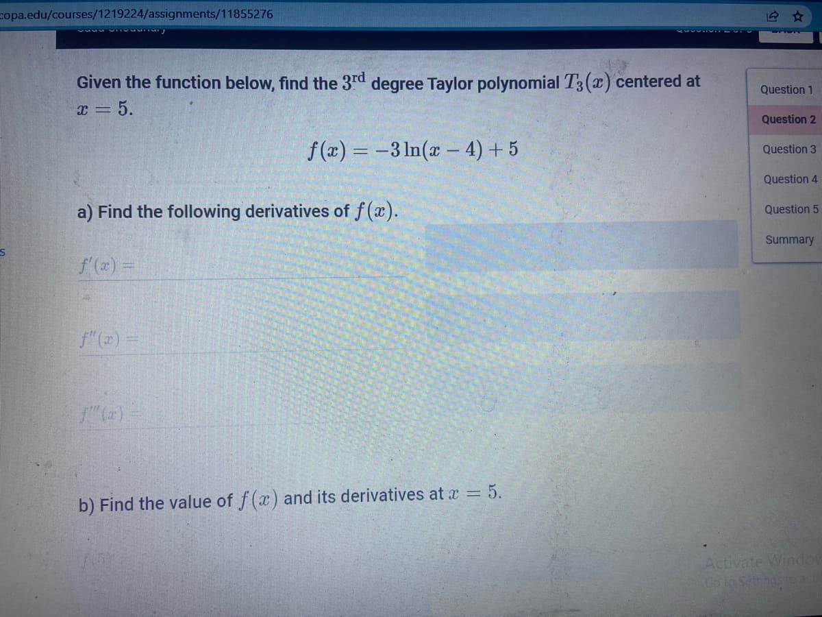 copa.edu/courses/1219224/assignments/11855276
Given the function below, find the 3rd degree Taylor polynomial T3(x) centered at
x = 5.
Question 1
Question 2
f(x) = -3 ln(x – 4) + 5
Question 3
Question 4
a) Find the following derivatives of f(x).
Question 5
Summary
f (x) =
f"(2) =
"(+) -
b) Find the value of f(x) and its derivatives at x = 5.
Activate Windou
Co to Setngsto act
