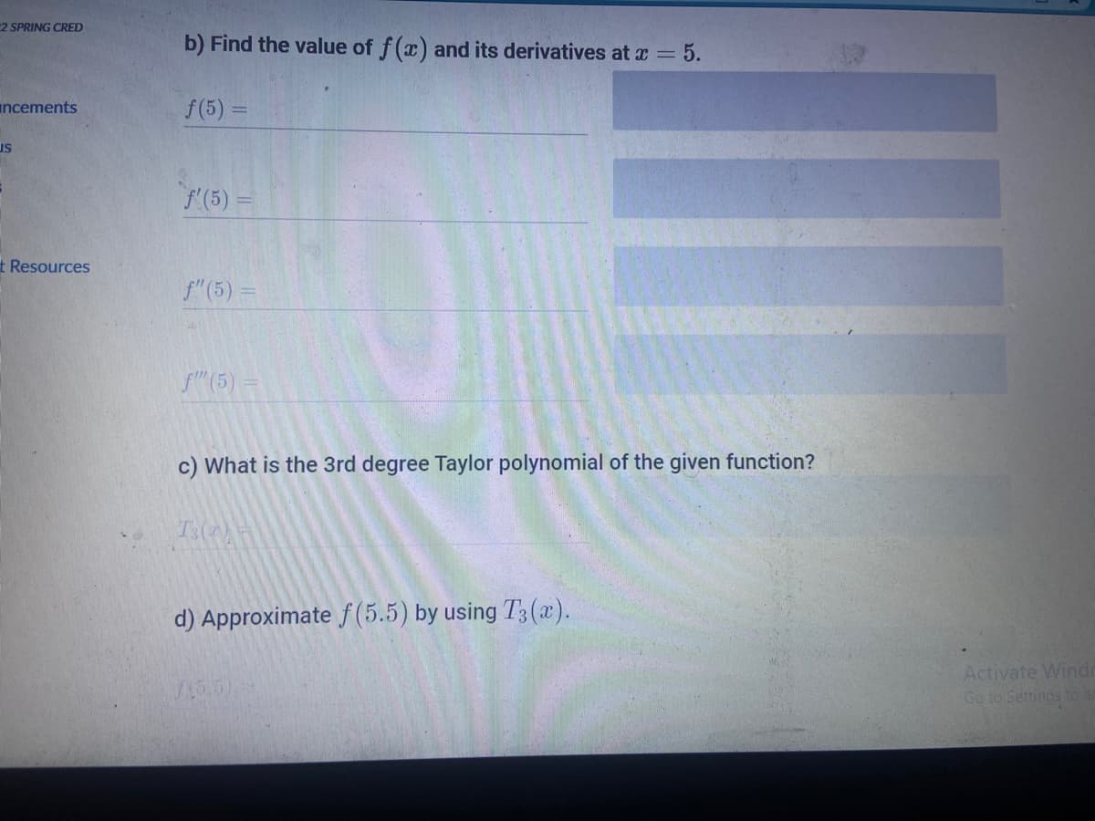 2 SPRING CRED
b) Find the value of f(x) and its derivatives at x = 5.
ancements
f(5) =
us
/(5):
t Resources
f"(5) =
f(5) =
c) What is the 3rd degree Taylor polynomial of the given function?
d) Approximate f (5.5) by using T3 (x).
Activate Windo
Go to Settings to a
