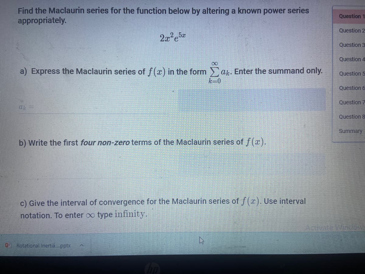 Find the Maclaurin series for the function below by altering a known power series
appropriately.
Question 1
Question 2
Question 3
Question 4
a) Express the Maclaurin series of f(x) in the form ak. Enter the summand only.
Question 5
k=0
Question 6
Question 7
a =
Question 8
Summary
b) Write the first four non-zero terms of the Maclaurin series of f(x).
c) Give the interval of convergence for the Maclaurin series of f(x). Use interval
notation. To enter oo type infinity.
Activate Windows
A Rotational Inertia..pptx
