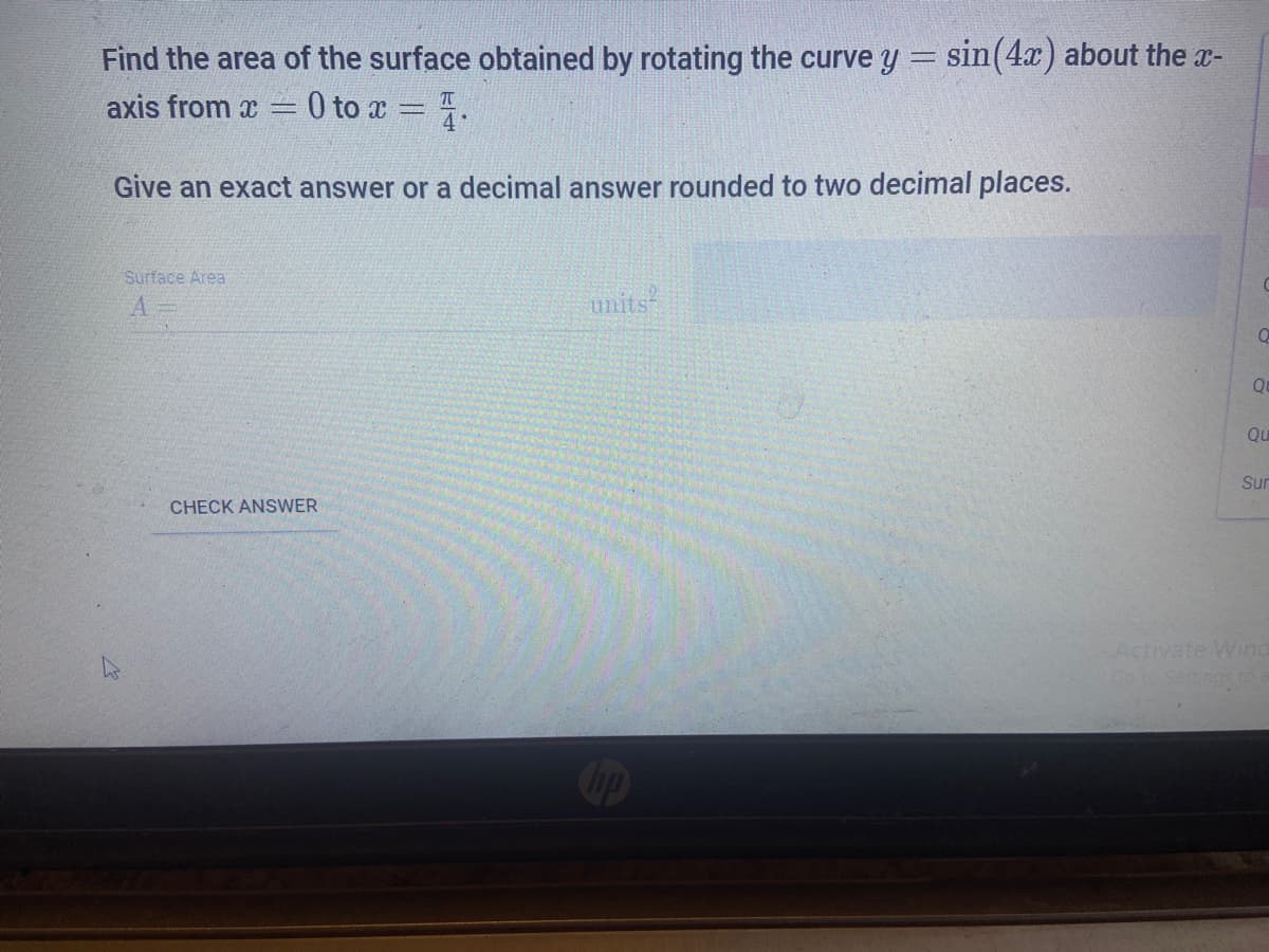 Find the area of the surface obtained by rotating the curve y = sin(4x) about the x-
axis from x
0 to x = .
Give an exact answer or a decimal answer rounded to two decimal places.
Surface Area
units
Q
Qu
Sun
CHECK ANSWER
Activate Wind
Go to Settngs to
Cop
