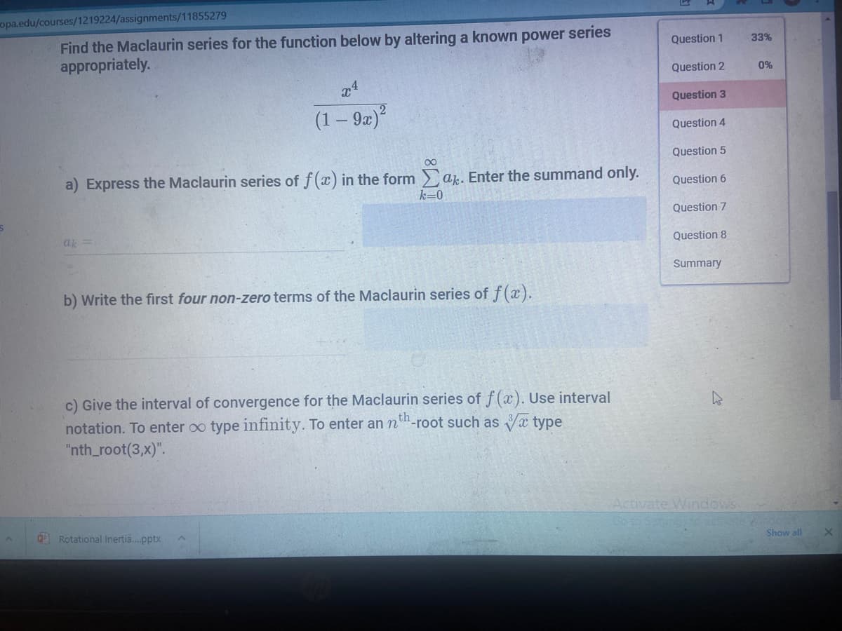 opa.edu/courses/1219224/assignments/11855279
Find the Maclaurin series for the function below by altering a known power series
appropriately.
Question 1
33%
Question 2
0%
Question 3
(1 – 92)*
Question 4
Question 5
00
a) Express the Maclaurin series of f(x) in the form a. Enter the summand only.
Question 6
k=0
Question 7
ak
Question 8
Summary
b) Write the first four non-zero terms of the Maclaurin series of f(x).
c) Give the interval of convergence for the Maclaurin series of f(x). Use interval
notation. To enter oo type infinity. To enter an n"-root such as Va type
"nth_root(3,x)".
Activate Windows
Samnt ate
Rotational Inertia.pptx
Show all

