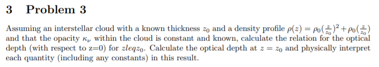3 Problem 3
Assuming an interstellar cloud with a known thickness zo and a density profile p(2) = Po()² + po()
and that the opacity k, within the cloud is constant and known, calculate the relation for the optical
depth (with respect to z=0) for zleqzo. Calculate the optical depth at z = z0 and physically interpret
each quantity (including any constants) in this result.
