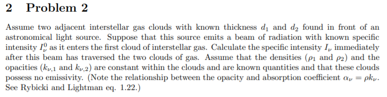 2 Problem 2
Assume two adjacent interstellar gas clouds with known thickness dị and d2 found in front of an
astronomical light source. Suppose that this source emits a beam of radiation with known specific
intensity 1, as it enters the first cloud of interstellar gas. Calculate the specific intensity I, immediately
after this beam has traversed the two clouds of gas. Assume that the densities (p1 and p2) and the
opacities (k,1 and ky,2) are constant within the clouds and are known quantities and that these clouds
possess no emissivity. (Note the relationship between the opacity and absorption coefficient a, = pk,.
See Rybicki and Lightman eq. 1.22.)
%3D
