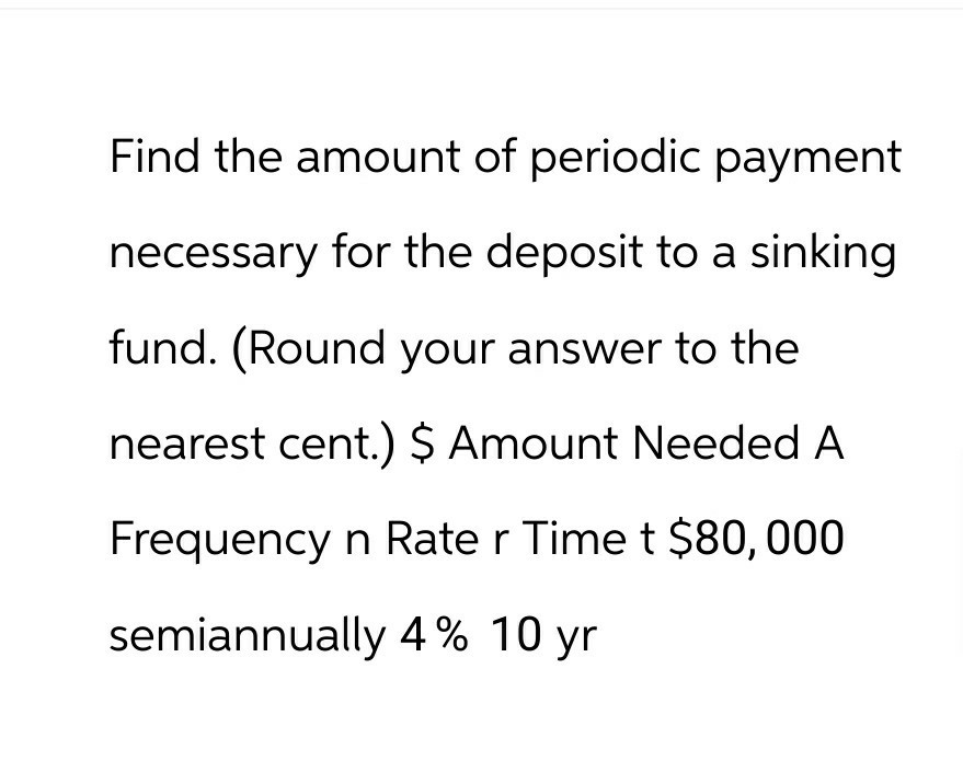 Find the amount of periodic payment
necessary for the deposit to a sinking
fund. (Round your answer to the
nearest cent.) $ Amount Needed A
Frequency n Rate r Time t $80,000
semiannually 4% 10 yr