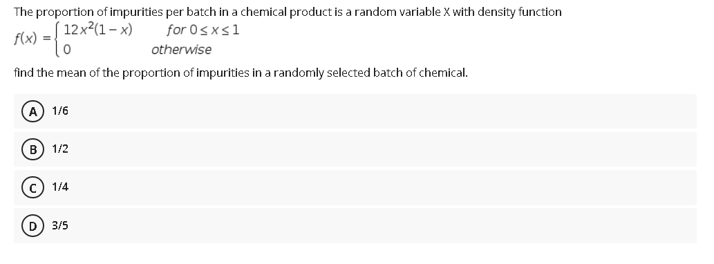 The proportion of impurities per batch in a chemical product is a random variable X with density function
12х2(1 - х)
for 0sxs1
f(x)
=
otherwise
find the mean of the proportion of impurities in a randomly selected batch of chemical.
А) 1/6
в) 1/2
1/4
D) 3/5
