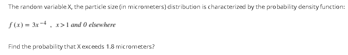 The random variable X, the particle size (in micrometers) distribution is characterized by the probability density function:
f (x) = 3x-4
, x>1 and 0 elsewhere
Find the probability that X exceeds 1.8 micrometers?
