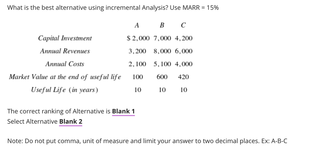 What is the best alternative using incremental Analysis? Use MARR = 15%
A B
C
Capital Investment
$ 2,000 7,000 4,200
Annual Revenues
3,200 8,000 6,000
Аппиal Costs
2, 100 5, 100 4,000
Market Value at the end of useful life
100
600
420
Useful Life (in years)
10
10
10
The correct ranking of Alternative is Blank 1
Select Alternative Blank 2
Note: Do not put comma, unit of measure and limit your answer to two decimal places. Ex: A-B-C
