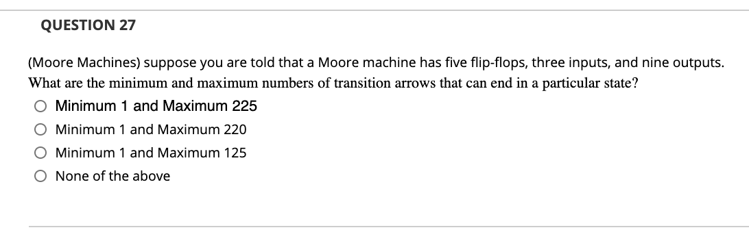 QUESTION 27
(Moore Machines) suppose you are told that a Moore machine has five flip-flops, three inputs, and nine outputs.
What are the minimum and maximum numbers of transition arrows that can end in a particular state?
O Minimum 1 and Maximum 225
O Minimum 1 and Maximum 220
O Minimum 1 and Maximum 125
O None of the above
