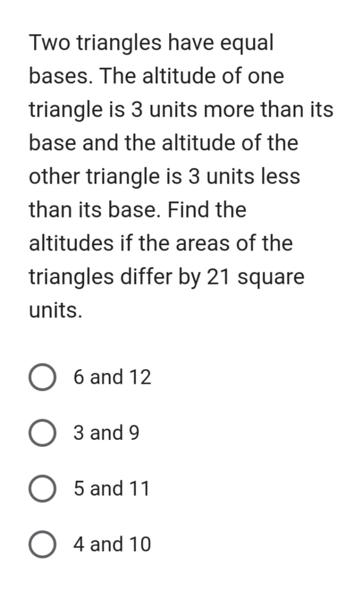 Two triangles have equal
bases. The altitude of one
triangle is 3 units more than its
base and the altitude of the
other triangle is 3 units less
than its base. Find the
altitudes if the areas of the
triangles differ by 21 square
units.
O 6 and 12
3 and 9
O 5 and 11
O4 and 10