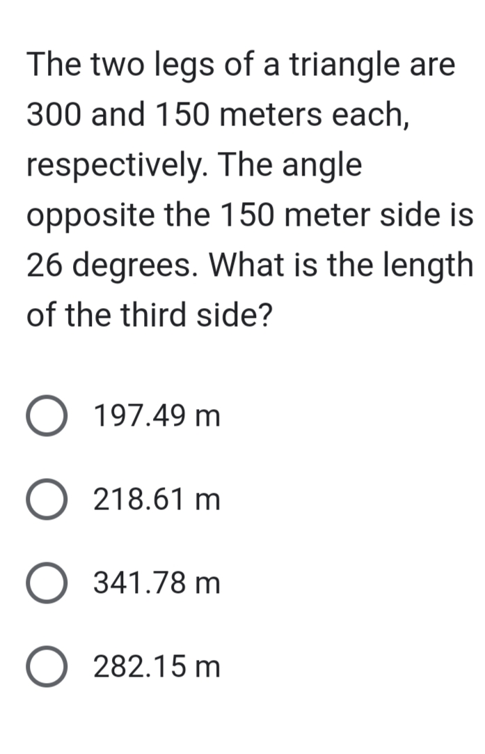 The two legs of a triangle are
300 and 150 meters each,
respectively. The angle
opposite the 150 meter side is
26 degrees. What is the length
of the third side?
O
197.49 m
218.61 m
341.78 m
282.15 m