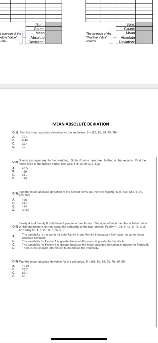 Sum:
Count:
Mean
Absolute
Deviation:
Sum:
Count:
Мean
Absolute
e average of the
The average of the
"Positive Value"
column
ositive Value"
umn
Deviation:
MEAN ABSOLUTE DEVIATION
Q.1) Find the mean absolute deviation for the set below. S = {85, 90, 68, 75, 79}
A.
79.4
В.
С.
6.48
32.4
79
D.
Sherrie just registered for her wedding. So far 6 items have been fulfilled on her registry. Find the
Q.2)
mean price of the fulfilled items. $29, $58, $15, $129, $75, $22
A.
43.5
129
54.7
В.
С.
D.
114
Find the mean absolute deviation of the fulfilled items on Sherrie's registry. $29, $58, $15, $129,
Q.3) S75. $22
A.
В.
C.
196
54.7
114
32.67
.
D.
Family A and Family B both have 8 people in their family. The ages of each member is listed below.
Q.4) Which statement is correct about the variability of the two families. Family A: 35, 5, 42, 9, 16, 3, 8,
12 Family B: 1, 5, 29, 3, 7, 35, 6, 9
The variability is the same for both Family A and Family B because t hey have the same mean
absolute deviation.
The variability for Family A is greater because the mean is greater for Family A.
The variability for Family B is greater because the mean absolute deviation is greater for Family B.
There is not enough information to determine the variability.
A.
В.
С.
D.
Q.5) Find the mean absolute deviation for the set below. S = (65, 90, 85, 70, 70, 95, 55)
A.
В.
C.
D.
12.24
75.7
85.7
40
