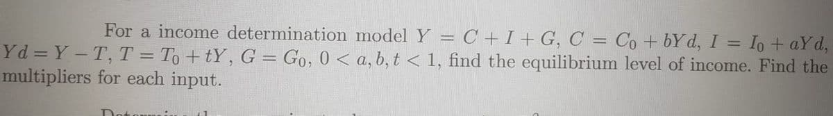For a income determination model Y = C +I + G, C = Co + bY d, I = Io + aYd,
Yd = Y – T, T = To +tY, G = Go, 0 < a, b, t < 1, find the equilibrium level of income. Find the
multipliers for each input.
