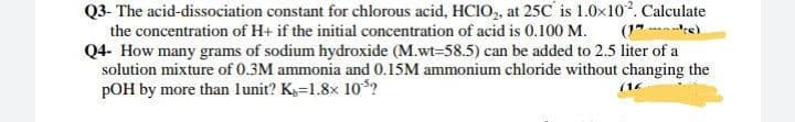 Q3- The acid-dissociation constant for chlorous acid, HCIO,, at 25C' is 1.0x102. Calculate
the concentration of H+ if the initial concentration of acid is 0.100 M.
Q4- How many grams of sodium hydroxide (M.wt-58.5) can be added to 2.5 liter of a
solution mixture of 0.3M ammonia and 0.15M ammonium chloride without changing the
pOH by more than lunit? K=1.8x 10?
