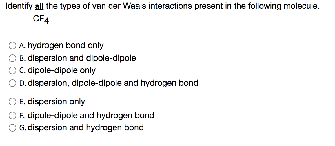 Identify all the types of van der Waals interactions present in the following molecule.
CF4
A. hydrogen bond only
B. dispersion and dipole-dipole
C. dipole-dipole only
D. dispersion, dipole-dipole and hydrogen bond
O E. dispersion only
F. dipole-dipole and hydrogen bond
G. dispersion and hydrogen bond
