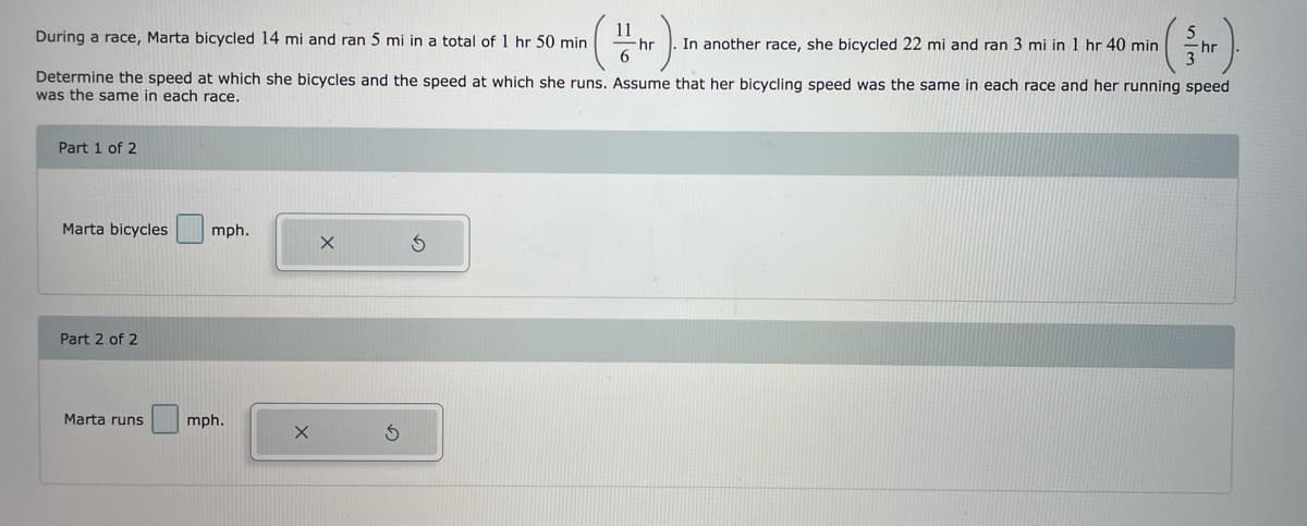 During a race, Marta bicycled 14 mi and ran 5 mi in a total of 1 hr 50 min
11
-hr
In another race, she bicycled 22 mi and ran 3 mi in 1 hr 40 min
Determine the speed at which she bicycles and the speed at which she runs. Assume that her bicycling speed was the same in each race and her running speed
was the same in each race.
Part 1 of 2
Marta bicycles
mph.
Part 2 of 2
Marta runs
mph.
