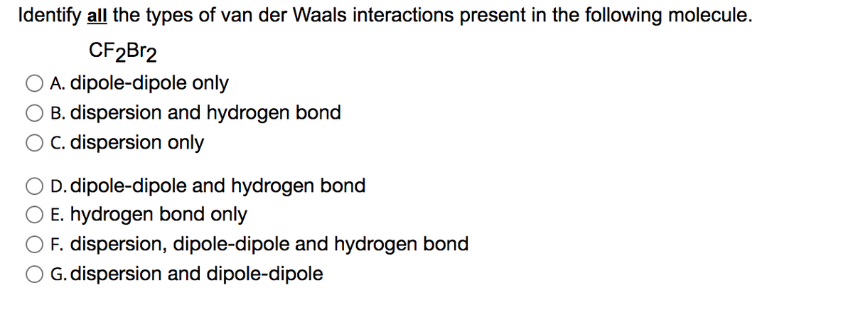 Identify all the types of van der Waals interactions present in the following molecule.
CF2Br2
A. dipole-dipole only
B. dispersion and hydrogen bond
O C. dispersion only
O D. dipole-dipole and hydrogen bond
E. hydrogen bond only
F. dispersion, dipole-dipole and hydrogen bond
G. dispersion and dipole-dipole

