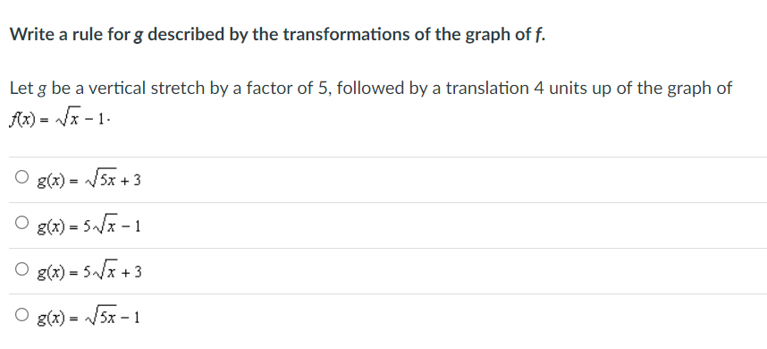 Write a rule for g described by the transformations of the graph of f.
Let g be a vertical stretch by a factor of 5, followed by a translation 4 units up of the graph of
Ar) = Ja - 1.
O g(x) = /5x + 3
O g(x) = 5x - 1
O g(x) = 5x +3
O g(x) =
= /5x - 1
