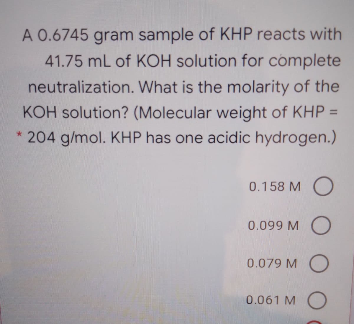 A 0.6745 gram sample of KHP reacts with
41.75 mL of KOH solution for complete
neutralization. What is the molarity of the
KOH solution? (Molecular weight of KHP =
204 g/mol. KHP has one acidic hydrogen.)
0.158 M()
0.099 M O
0.079 M )
0.061 MO
