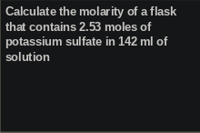 Calculate the molarity of a flask
that contains 2.53 moles of
potassium sulfate in 142 ml of
solution
