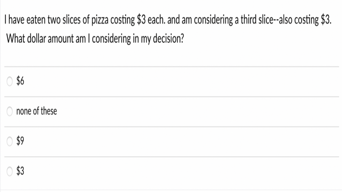 T have eaten two slices of pizza costing $3 each. and am considering a third slice--also costing $3.
What dollar amount am I considering in my decision?
O $6
O none of these
O $9
O $3
