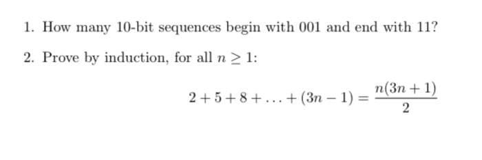 1. How many 10-bit sequences begin with 001 and end with 11?
2. Prove by induction, for all n > 1:
n(3n + 1)
2+5+8+...+ (3n - 1) =
|
2
