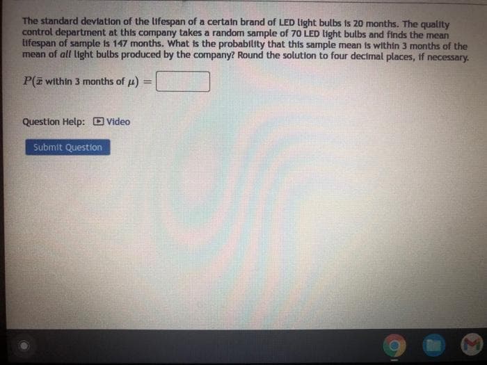 The standard deviation of the lifespan of a certain brand of LED light bulbs is 20 months. The quality
control department at this company takes a random sample of 70 LED light bulbs and finds the mean
tifespan of sample is 147 months. What is the probability that this sample mean is within 3 months of the
mean of all light bulbs produced by the company? Round the solution to four decimal places, if necessary.
P(z within 3 months of u)
%3D
Question Help: O Video
Submit Question
