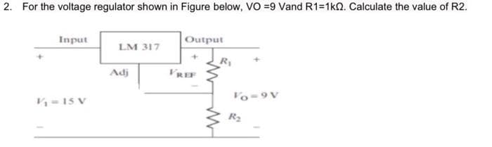 2. For the voltage regulator shown in Figure below, VO =9 Vand R1=1k0. Calculate the value of R2.
Input
Output
LM 317
R1
Adj
VREP
Vo-9V
K-15 V
R2
