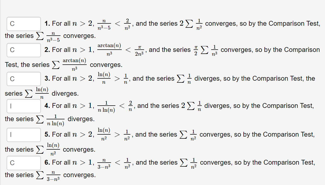 and the series 2 )
п?
1. For all n
п
> 2,
n3–5
converges, so by the Comparison Test,
n2
the series >
п
converges.
п3—5
arctan(n)
and the series :2 converges, so by the Comparison
2. For all n > 1,
n3
n3
2n3
arctan(n)
Test, the series >)
converges.
n3
In(n)
3. For all n > 2,
, and the series E- diverges, so by the Comparison Test, the
п
п
In(n)
diverges.
series E
2, and the series 2 >- diverges, so by the Comparison Test,
4. For all n > 1,
n In(n)
the series >
n In(n)
diverges.
In(n)
5. For all n> 2,
n2
and the series >,
n2
|
converges, so by the Comparison Test,
п2
In(n)
the series >
converges.
n2
6. For all n> 1,
and the series >
n2
п
converges, so by the Comparison Test,
3-n3
n2
the series >
3-n3
converges.
