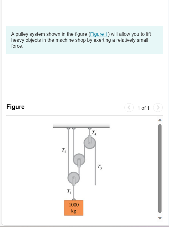 A pulley system shown in the figure (Figure 1) will allow you to lift
heavy objects in the machine shop by exerting a relatively small
force.
Figure
T₂
T₁
1000
kg
T₁
T₂
<
1 of 1