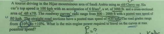 A tourist driving in the Hijaz mountainous area of Saudi Arabia using an old Chevy car. His
car's top speed is 100 kph with an acceleration of 4 f/sec", a wt. of 3000 Ib. and a cross-sectional
area of 4t x7t. The roadway curves' radii range from 800- 2000 ft with a posted max speed of
80 kph. The straight road sections have a posted max speed of 20p The road grades range
from (10%to +10%. What is the min engine power required to travel on the curves at max
possible speed?
